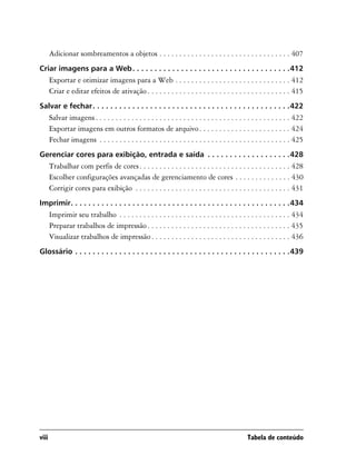 Adicionar sombreamentos a objetos . . . . . . . . . . . . . . . . . . . . . . . . . . . . . . . . . 407
Criar imagens para a Web . . . . . . . . . . . . . . . . . . . . . . . . . . . . . . . . . . . .412
       Exportar e otimizar imagens para a Web . . . . . . . . . . . . . . . . . . . . . . . . . . . . . 412
       Criar e editar efeitos de ativação . . . . . . . . . . . . . . . . . . . . . . . . . . . . . . . . . . . . 415
Salvar e fechar. . . . . . . . . . . . . . . . . . . . . . . . . . . . . . . . . . . . . . . . . . . . .422
       Salvar imagens . . . . . . . . . . . . . . . . . . . . . . . . . . . . . . . . . . . . . . . . . . . . . . . . . 422
       Exportar imagens em outros formatos de arquivo . . . . . . . . . . . . . . . . . . . . . . . 424
       Fechar imagens . . . . . . . . . . . . . . . . . . . . . . . . . . . . . . . . . . . . . . . . . . . . . . . . 425
Gerenciar cores para exibição, entrada e saída . . . . . . . . . . . . . . . . . . .428
       Trabalhar com perfis de cores . . . . . . . . . . . . . . . . . . . . . . . . . . . . . . . . . . . . . . 428
       Escolher configurações avançadas de gerenciamento de cores . . . . . . . . . . . . . . 430
       Corrigir cores para exibição . . . . . . . . . . . . . . . . . . . . . . . . . . . . . . . . . . . . . . . 431
Imprimir. . . . . . . . . . . . . . . . . . . . . . . . . . . . . . . . . . . . . . . . . . . . . . . . . .434
       Imprimir seu trabalho . . . . . . . . . . . . . . . . . . . . . . . . . . . . . . . . . . . . . . . . . . . 434
       Preparar trabalhos de impressão . . . . . . . . . . . . . . . . . . . . . . . . . . . . . . . . . . . . 435
       Visualizar trabalhos de impressão . . . . . . . . . . . . . . . . . . . . . . . . . . . . . . . . . . . 436
Glossário . . . . . . . . . . . . . . . . . . . . . . . . . . . . . . . . . . . . . . . . . . . . . . . . .439




viii                                                                                             Tabela de conteúdo
 