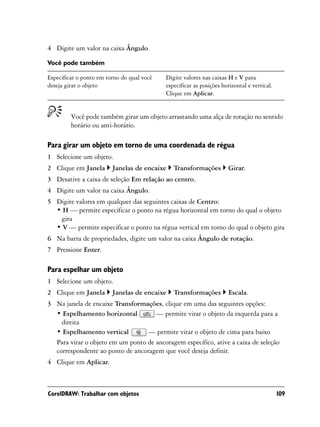 4 Digite um valor na caixa Ângulo.

Você pode também

Especificar o ponto em torno do qual você   Digite valores nas caixas H e V para
deseja girar o objeto                       especificar as posições horizontal e vertical.
                                            Clique em Aplicar.


         Você pode também girar um objeto arrastando uma alça de rotação no sentido
         horário ou anti-horário.

Para girar um objeto em torno de uma coordenada de régua
1 Selecione um objeto.
2 Clique em Janela       Janelas de encaixe    Transformações         Girar.
3 Desative a caixa de seleção Em relação ao centro.
4 Digite um valor na caixa Ângulo.
5 Digite valores em qualquer das seguintes caixas de Centro:
  • H — permite especificar o ponto na régua horizontal em torno do qual o objeto
   gira
  • V — permite especificar o ponto na régua vertical em torno do qual o objeto gira
6 Na barra de propriedades, digite um valor na caixa Ângulo de rotação.
7 Pressione Enter.

Para espelhar um objeto
1 Selecione um objeto.
2 Clique em Janela       Janelas de encaixe    Transformações         Escala.
3 Na janela de encaixe Transformações, clique em uma das seguintes opções:
  • Espelhamento horizontal          — permite virar o objeto da esquerda para a
    direita
  • Espelhamento vertical         — permite virar o objeto de cima para baixo
  Para virar o objeto em um ponto de ancoragem específico, ative a caixa de seleção
  correspondente ao ponto de ancoragem que você deseja definir.
4 Clique em Aplicar.



CorelDRAW: Trabalhar com objetos                                                             109
 