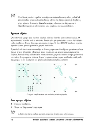 Também é possível espelhar um objeto selecionado mantendo a tecla Ctrl
        pressionada e arrastando uma alça de seleção na direção oposta à do objeto.
        Abra a janela de encaixe Transformações, clicando em Organizar
        Transformações e selecionando uma opção no menu desdobrável.


Agrupar objetos
Quando você agrupa dois ou mais objetos, eles são tratados como uma unidade. O
agrupamento permite aplicar a mesma formatação, propriedades e outras alterações a
todos os objetos dentro do grupo ao mesmo tempo. O CorelDRAW também permite
agrupar outros grupos para criar grupos aninhados.
É possível adicionar ou remover objetos de um grupo e excluir objetos que são membros
de um grupo. Ou então, editar um único objeto em um grupo sem desagrupar os
objetos. Se você deseja editar vários objetos em um grupo ao mesmo tempo, primeiro é
necessário desagrupar os objetos. Se um grupo contiver grupos aninhados, você pode
desagrupar todos os objetos nos grupos aninhados simultaneamente.




                  Os objetos simples mantêm seus atributos quando agrupados.


Para agrupar objetos
1 Selecione os objetos.
2 Clique em Organizar       Agrupar.


        A barra de status indica que um grupo de objetos está selecionado.

110                        Guia do Usuário da Suíte de Aplicativos Gráficos CorelDRAW X3
 