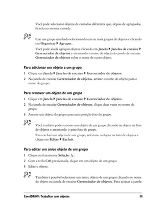 Você pode selecionar objetos de camadas diferentes que, depois de agrupados,
        ficarão na mesma camada.


        Crie um grupo aninhado selecionando um ou mais grupos de objetos e clicando
        em Organizar Agrupar.
        Você pode ainda agrupar objetos clicando em Janela Janelas de encaixe
        Gerenciador de objetos e arrastando o nome do objeto da janela de encaixe
        Gerenciador de objetos sobre o nome de outro objeto.

Para adicionar um objeto a um grupo
1 Clique em Janela     Janelas de encaixe    Gerenciador de objetos.
2 Na janela de encaixe Gerenciador de objetos, arraste o nome do objeto para o
  nome do grupo.

Para remover um objeto de um grupo
1 Clique em Janela     Janelas de encaixe    Gerenciador de objetos.
2 Na janela de encaixe Gerenciador de objetos, clique duas vezes no nome do
  grupo.
3 Arraste um objeto do grupo para uma posição fora do grupo.


        Você também pode remover um objeto de um grupo clicando no objeto na lista
        de objetos e arrastando-o para fora do grupo.
        Para excluir um objeto de um grupo, selecione o objeto na lista de objetos e
        clique em Editar Excluir.

Para editar um único objeto de um grupo
1 Clique na ferramenta Seleção      .
2 Com a tecla Ctrl pressionada, clique em um objeto de um grupo.
3 Edite o objeto.


        Também é possível selecionar um único objeto de um grupo clicando no nome
        do objeto na janela de encaixe Gerenciador de objetos. Para acessar a janela



CorelDRAW: Trabalhar com objetos                                                       111
 