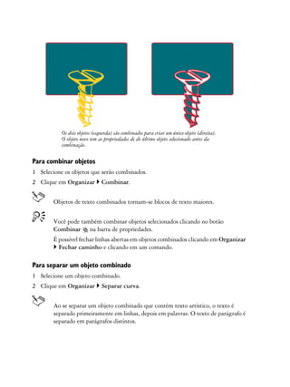 Os dois objetos (esquerda) são combinados para criar um único objeto (direita).
           O objeto novo tem as propriedades de do último objeto selecionado antes da
           combinação.

Para combinar objetos
1 Selecione os objetos que serão combinados.
2 Clique em Organizar          Combinar.


        Objetos de texto combinados tornam-se blocos de texto maiores.


        Você pode também combinar objetos selecionados clicando no botão
        Combinar na barra de propriedades.
        É possível fechar linhas abertas em objetos combinados clicando em Organizar
          Fechar caminho e clicando em um comando.

Para separar um objeto combinado
1 Selecione um objeto combinado.
2 Clique em Organizar          Separar curva.


        Ao se separar um objeto combinado que contém texto artístico, o texto é
        separado primeiramente em linhas, depois em palavras. O texto de parágrafo é
        separado em parágrafos distintos.
 