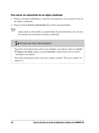 Para extrair um subcaminho de um objeto combinado
1 Clique na ferramenta Forma         e selecione um segmento, nó ou grupo de nós em
  um objeto combinado.
2 Clique no botão Extrair subcaminho           na barra de propriedades.


          Após extrair o subcaminho, as propriedades de preenchimento e de contorno
          do caminho são removidas do objeto combinado.



            Precisa de mais informações?

      Para obter mais informações sobre como trabalhar com objetos, clique em Ajuda
        Tópicos da Ajuda, clique na guia Conteúdo e clique duas vezes no tópico
      “Trabalhar com objetos”.
      Para obter informações sobre como usar a Ajuda, consulte “Para usar a Ajuda” na
      página 14.




114                         Guia do Usuário da Suíte de Aplicativos Gráficos CorelDRAW X3
 
