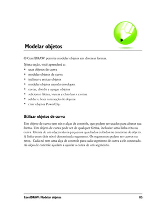 Modelar objetos
O CorelDRAW permite modelar objetos em diversas formas.
Nesta seção, você aprenderá a:
• usar objetos de curva
• modelar objetos de curva
• inclinar e esticar objetos
• modelar objetos usando envelopes
• cortar, dividir e apagar objetos
• adicionar filetes, vieiras e chanfros a cantos
• soldar e fazer interseção de objetos
• criar objetos PowerClip


Utilizar objetos de curva
Um objeto de curva tem nós e alças de controle, que podem ser usados para alterar sua
forma. Um objeto de curva pode ser de qualquer forma, inclusive uma linha reta ou
curva. Os nós de um objeto são os pequenos quadrados exibidos no contorno do objeto.
A linha entre dois nós é denominada segmento. Os segmentos podem ser curvos ou
retos. Cada nó tem uma alça de controle para cada segmento de curva a ele conectado.
As alças de controle ajudam a ajustar a curva de um segmento.




CorelDRAW: Modelar objetos                                                         115
 