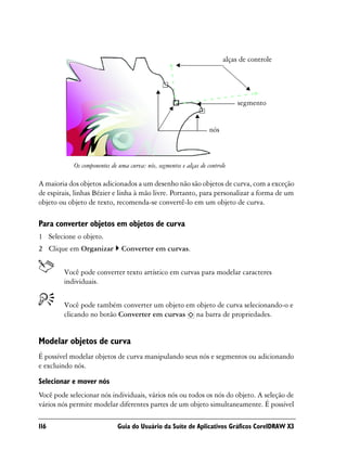 alças de controle




                                                                               segmento


                                                                    nós



            Os componentes de uma curva: nós, segmentos e alças de controle

A maioria dos objetos adicionados a um desenho não são objetos de curva, com a exceção
de espirais, linhas Bézier e linha à mão livre. Portanto, para personalizar a forma de um
objeto ou objeto de texto, recomenda-se convertê-lo em um objeto de curva.

Para converter objetos em objetos de curva
1 Selecione o objeto.
2 Clique em Organizar          Converter em curvas.


        Você pode converter texto artístico em curvas para modelar caracteres
        individuais.


        Você pode também converter um objeto em objeto de curva selecionando-o e
        clicando no botão Converter em curvas na barra de propriedades.


Modelar objetos de curva
É possível modelar objetos de curva manipulando seus nós e segmentos ou adicionando
e excluindo nós.

Selecionar e mover nós
Você pode selecionar nós individuais, vários nós ou todos os nós do objeto. A seleção de
vários nós permite modelar diferentes partes de um objeto simultaneamente. É possível

116                           Guia do Usuário da Suíte de Aplicativos Gráficos CorelDRAW X3
 