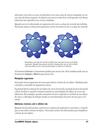 selecionar com marca os nós, envolvendo-os em uma caixa de marca retangular ou em
um caixa de forma irregular. A seleção com marcas à mão livre é útil quando você deseja
selecionar nós específicos em curvas complexas.
Quando um nó é selecionado em segmentos de curva, as alças de controle são exibidas.
Você pode ajustar a forma dos segmentos curvos movendo os nós e as alças de controle.




            Geralmente, uma alça de controle é exibida como uma ponta de seta azul sólida
            (esquerda). Quando uma alça de controle é sobreposta por um nó, ela é exibida
            como uma ponta de seta azul não preenchida ao lado do nó (direita).

A ferramenta Forma é a ferramenta padrão para mover nós. Você também pode usar as
ferramentas Seleção e Bézier para mover nós.
Manipular segmentos
Você pode mover segmentos de curva para alterar a forma de um objeto. Também pode
controlar a suavidade de segmentos curvos.
É possível alterar a direção de um objeto de curva invertendo a posição de seus nós inicial
e final. O efeito é aparente somente quando as extremidades do objeto de curva são
diferentes. Por exemplo, quando uma ponta de seta é aplicada ao nó final de um objeto
de curva, a alteração da direção resulta na movimentação da ponta da seta para o nó
inicial.

Adicionar, remover, unir e alinhar nós
Quando nós são adicionados, aumenta-se o número de segmentos e, portanto, o controle
que se tem sobre a forma do objeto. Você pode excluir nós selecionados para simplificar
a forma de um objeto.


CorelDRAW: Modelar objetos                                                                  117
 