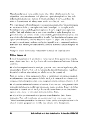 Quando os objetos de curva contêm muitos nós, é difícil editá-los e enviá-los para
dispositivos como cortadoras de vinil, plotadoras e gravadores giratórios. Você pode
reduzir automaticamente o número de nós em um objeto de curva. A redução do
número de nós remove nós sobrepostos e suaviza um objeto de curva.
Um objeto de curva é formado de componentes chamados caminhos. Um caminho pode
ser aberto (uma linha, por exemplo) ou fechado (uma elipse, por exemplo), sendo
formado por uma única linha, por um segmento de curva ou por vários segmentos
unidos. Você pode adicionar cor ao interior de caminhos fechados. Para aplicar um
preenchimento a um caminho aberto, como uma linha, primeiramente você precisa unir
seus nós inicial e final para criar um objeto fechado. Para obter informações sobre como
aplicar preenchimentos, consulte “Preencher objetos” na página 143. Se os caminhos
consistirem em vários subcaminhos, você poderá separá-los para extrair os subcaminhos.
Para obter mais informações sobre caminhos, consulte “Referência: Modelar objetos” na
Ajuda.
Você pode alinhar horizontal ou verticalmente os nós de um objeto de curva.

Utilizar tipos de nó
É possível mudar os nós de um objeto de curva para um desses quatro tipos: cúspide,
suave, simétrico ou linear. As alças de controle de cada tipo de nó funcionam de forma
diferente.
Os nós cúspides permitem criar transições aguçadas, como cantos e ângulos aguçados,
em um objeto de curva. Você pode mover cada alça de controle em um nó cúspide de
forma independente, alterando apenas a linha em um dos lados do nó.
Com nós suaves, as linhas que passam pelo nó se transformam em curvas, produzindo
transições suaves entre os segmentos de linha. As alças de controle de um nó suave estão
sempre diretamente opostas uma à outra, mas podem estar a distâncias diferentes do nó.
Os nós simétricos são semelhantes aos nós suaves. Eles criam uma transição suave entre
segmentos de linha, mas também permitem dar a mesma aparência de curva às linhas
em ambos os lados de um nó. As alças de controle de nós simétricos são diretamente
opostas uma à outra e se encontram à mesma distância do nó.
Os nós de linha permitem modelar objetos de curva alterando a forma de seus
segmentos. Você pode transformar um segmento curvo em reto ou vice-versa.
Transformar um segmento reto em curvo não altera a aparência do segmento, mas exibe
alças de controle que podem ser movidas para alterar a forma do segmento.




118                        Guia do Usuário da Suíte de Aplicativos Gráficos CorelDRAW X3
 