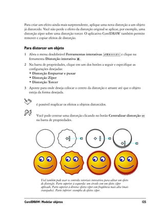 Para criar um efeito ainda mais surpreendente, aplique uma nova distorção a um objeto
já distorcido. Você não perde o efeito da distorção original se aplicar, por exemplo, uma
distorção zíper sobre uma distorção torcer. O aplicativo CorelDRAW também permite
remover e copiar efeitos de distorção.

Para distorcer um objeto
1 Abra o menu desdobrável Ferramentas interativas                                    e clique na
  ferramenta Distorção interativa .
2 Na barra de propriedades, clique em um dos botões a seguir e especifique as
  configurações desejadas:
  • Distorção Empurrar e puxar
  • Distorção Zíper
  • Distorção Torcer
3 Aponte para onde deseja colocar o centro da distorção e arraste até que o objeto
  esteja da forma desejada.


        é possível reaplicar os efeitos a objetos distorcidos.


        Você pode centrar uma distorção clicando no botão Centralizar distorção
        na barra de propriedades.




            Você também pode usar os controles vetoriais interativos para editar um efeito
            de distorção. Parte superior à esquerda: um círculo com um efeito zíper
            aplicado. Parte superior à direita: efeitos zíper com freqüência mais alta (mais
            cravejados). Parte inferior: exemplos de efeitos zíper.


CorelDRAW: Modelar objetos                                                                         125
 