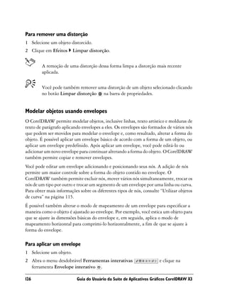 Para remover uma distorção
1 Selecione um objeto distorcido.
2 Clique em Efeitos      Limpar distorção.


        A remoção de uma distorção dessa forma limpa a distorção mais recente
        aplicada.


        Você pode também remover uma distorção de um objeto selecionado clicando
        no botão Limpar distorção na barra de propriedades.


Modelar objetos usando envelopes
O CorelDRAW permite modelar objetos, inclusive linhas, texto artístico e molduras de
texto de parágrafo aplicando envelopes a eles. Os envelopes são formados de vários nós
que podem ser movidos para modelar o envelope e, como resultado, alterar a forma do
objeto. É possível aplicar um envelope básico de acordo com a forma de um objeto, ou
aplicar um envelope predefinido. Após aplicar um envelope, você pode editá-lo ou
adicionar um novo envelope para continuar alterando a forma do objeto. O CorelDRAW
também permite copiar e remover envelopes.
Você pode editar um envelope adicionando e posicionando seus nós. A adição de nós
permite um maior controle sobre a forma do objeto contido no envelope. O
CorelDRAW também permite excluir nós, mover vários nós simultaneamente, trocar os
nós de um tipo por outro e trocar um segmento de um envelope por uma linha ou curva.
Para obter mais informações sobre os diferentes tipos de nós, consulte “Utilizar objetos
de curva” na página 115.
É possível também alterar o modo de mapeamento de um envelope para especificar a
maneira como o objeto é ajustado ao envelope. Por exemplo, você estica um objeto para
que se ajuste às dimensões básicas do envelope e, em seguida, aplica o modo de
mapeamento horizontal para comprimi-lo horizontalmente, a fim de que se ajuste à
forma do envelope.

Para aplicar um envelope
1 Selecione um objeto.
2 Abra o menu desdobrável Ferramentas interativas                     e clique na
  ferramenta Envelope interativo .

126                        Guia do Usuário da Suíte de Aplicativos Gráficos CorelDRAW X3
 