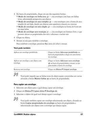 3 Na barra de propriedades, clique em um dos seguintes botões:
  • Modo de envelope em linha reta — cria envelopes com base em linhas
   retas, adicionando perspectiva aos objetos
  • Modo de envelope em arco simples — cria envelopes com a forma de arco
   simples de um lado, dando aos objetos uma aparência côncava ou convexa
  • Modo de envelope em arco duplo — cria envelopes na forma de S em um
   ou mais lados
  • Modo de envelope sem restrição — cria envelopes em formato livre, o que
   permite alterar as propriedades dos nós e adicionar e excluir nós
4 Clique no objeto.
5 Arraste os nós para modelar o envelope.
  Para redefinir o envelope, pressione Esc antes de soltar o mouse.

Você pode também

Aplicar um envelope predefinido           Clique no botão Adicionar predefinido na
                                          barra de propriedades e clique em uma forma
                                          de envelope.

Aplicar um envelope a um objeto com       Clique no botão Adicionar novo envelope
envelope                                     na barra de propriedades e arraste os nós
                                          para mudar a forma do envelope.

Remover um envelope                       Clique em Efeitos    Limpar envelope.


        Você pode impedir que as linhas retas do objeto sejam convertidas em curvas
        ativando o botão Manter linhas na barra de propriedades.

Para copiar um envelope
1 Selecione um objeto para o qual deseja copiar um envelope.
2 Clique em Efeitos      Copiar efeito   Envelope de.
3 Selecione o objeto do qual você deseja copiar o envelope.


        Você pode também copiar um envelope selecionando um objeto, clicando no
        botão Copiar propriedades do envelope na barra de propriedades e
        selecionando um objeto com o envelope que deseja copiar.



CorelDRAW: Modelar objetos                                                               127
 