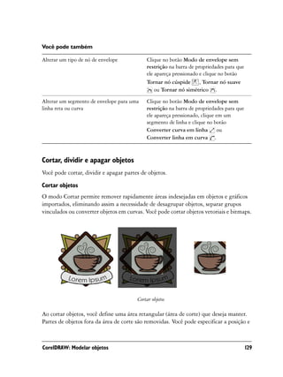 Você pode também

Alterar um tipo de nó de envelope           Clique no botão Modo de envelope sem
                                            restrição na barra de propriedades para que
                                            ele apareça pressionado e clique no botão
                                            Tornar nó cúspide , Tornar nó suave
                                                ou Tornar nó simétrico .

Alterar um segmento de envelope para uma    Clique no botão Modo de envelope sem
linha reta ou curva                         restrição na barra de propriedades para que
                                            ele apareça pressionado, clique em um
                                            segmento de linha e clique no botão
                                            Converter curva em linha ou
                                            Converter linha em curva .



Cortar, dividir e apagar objetos
Você pode cortar, dividir e apagar partes de objetos.

Cortar objetos
O modo Cortar permite remover rapidamente áreas indesejadas em objetos e gráficos
importados, eliminando assim a necessidade de desagrupar objetos, separar grupos
vinculados ou converter objetos em curvas. Você pode cortar objetos vetoriais e bitmaps.




                                        Cortar objetos

Ao cortar objetos, você define uma área retangular (área de corte) que deseja manter.
Partes de objetos fora da área de corte são removidas. Você pode especificar a posição e



CorelDRAW: Modelar objetos                                                                129
 