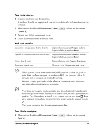 Para cortar objetos
1 Selecione os objetos que deseja cortar.
  Se nenhum dos objetos na página de desenho for selecionado, todos os objetos serão
  cortados.
2 Abra o menu desdobrável Ferramenta Cortar                     e clique na ferramenta
  Cortar    .
3 Arraste para definir uma área de corte.
4 Clique duas vezes dentro da área de corte.

Você pode também

Especificar a posição exata da área de corte   Digite valores nas caixas Posição, na barra
                                               de propriedades, e pressione Enter.

Especificar o tamanho exato da área de corte   Digite valores nas caixas Tamanho, na barra
                                               de propriedades, e pressione Enter.

Girar a área de corte                          Digite valores na caixa Ângulo de rotação.

Remover a área de corte                        Clique no botão Limpar marca de corte.


         Não é possível cortar objetos em camadas bloqueadas, ocultas, de grade ou
         guia. Você também não pode cortar objetos OLE e da Internet, efeitos de
         ativação nem o conteúdo de objetos PowerClip.
         Durante o corte, grupos vinculados afetados, como contornos, misturas e
         extrusões, são automaticamente separados.


         Você pode mover, girar e dimensionar a área de corte interativamente como
         faria com qualquer objeto. Para mover a área de corte, arraste-a para uma nova
         posição. Para dimensionar a área de corte, arraste uma de suas alças . Para
         girar a área de corte, clique em seu interior e arraste uma das alças de rotação
             .
         Você pode remover a área de corte pressionando Esc.

Para dividir um objeto
1 Abra o menu desdobrável Ferramenta Cortar                     e clique na ferramenta
  Faca .

CorelDRAW: Modelar objetos                                                                   131
 
