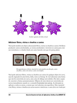 Excluir segmentos de linha virtual


Adicionar filetes, vieiras e chanfros a cantos
Você pode modelar um objeto adicionando filetes, vieiras ou chanfros a cantos. Os filetes
produzem cantos arredondados, as vieiras arredondam e invertem os cantos para criar
um reentrância e o chanfro bisela um canto fazendo com que ele pareça plano.




            Da esquerda para a direita, é possível ver cantos padrão sem alterações, cantos
            com filetes, cantos com vieiras e cantos com chanfros.

Você pode adicionar filetes, vieiras ou chanfros aos cantos de qualquer objeto de curva,
seja ele originado de uma forma, linha, texto ou bitmap. Se você selecionar uma forma
que não foi convertida em curva, uma caixa de diálogo será exibida e lhe dará a opção
de converter a forma automaticamente. Objetos de texto devem ser convertidos em
curvas manualmente usando-se o comando Converter em curvas. As alterações se
aplicam a todos os cantos, a menos que você selecione nós específicos. Não é possível
criar filetes, vieiras e chanfros em curvas suaves e simétricas; o canto deve ser criado por



134                           Guia do Usuário da Suíte de Aplicativos Gráficos CorelDRAW X3
 