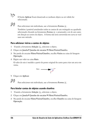 O botão Aplicar ficará desativado se nenhum objeto ou nó válido for
          selecionado.


          Para selecionar nós individuais, use a ferramenta Forma    .
          Também é possível arredondar todos os cantos de um retângulo ou quadrado
          selecionado clicando na ferramenta Forma     e arrastando o nó de um canto
          em direção ao centro do objeto. A forma não será convertida em curva se você
          usar este método.

Para adicionar vieiras a cantos de objetos
1     Usando a ferramenta Seleção      , selecione o objeto.
2 Clique em Janela      Janelas de encaixe      Filete/Vieira/Chanfro.
3 Na janela de encaixe Filete/Vieira/Chanfro, escolha Vieira na caixa de listagem
  Operação.
4 Digite um valor na caixa Raio.
  O valor do raio é medido a partir do ponto original do canto para criar um arco em
  vieira.
                                Raio


5 Clique em Aplicar.


          Para selecionar nós individuais, use a ferramenta Forma    .

Para biselar cantos de objetos usando chanfros
1     Usando a ferramenta Seleção      , selecione o objeto.
2 Clique em Janela      Janelas de encaixe      Filete/Vieira/Chanfro.
3 Na janela de encaixe Filete/Vieira/Chanfro, escolha Chanfro na caixa de listagem
  Operação.




136                        Guia do Usuário da Suíte de Aplicativos Gráficos CorelDRAW X3
 