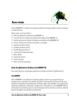 Bem-vindo
O CorelDRAW® 13 oferece um poderoso software de design gráfico, layout de página
e edição de fotos.
Nesta seção, você aprenderá a:
• Suíte de Aplicativos Gráficos CorelDRAW 13
• o que há de novo na Suíte de Aplicativos Gráficos CorelDRAW 13
• instalar aplicativos da Suíte de Aplicativos Gráficos CorelDRAW X3
• alterar o idioma da interface do usuário e da Ajuda
• registrar produtos Corel
• atualizar produtos Corel
• Corel® Support Service™
• convenções da documentação
• obter Ajuda
• opinião do cliente
• outros recursos
• sobre a Corel Corporation


Suíte de Aplicativos Gráficos CorelDRAW X3
Esta seção descreve os principais aplicativos incluídos na Suíte de Aplicativos G.

CorelDRAW
O CorelDRAW é um aplicativo de design gráfico intuitivo que proporciona aos
designers uma experiência de trabalho agradável. O programa foi desenvolvido para
atender às demandas dos profissionais de design. Quer você trabalhe com propaganda,
impressão, publicação, sinalização, xilogravura ou manufatura, o CorelDRAW oferece
as ferramentas necessárias para se criar ilustrações vetoriais precisas e criativas, além de
layouts de página com aparência profissional.

Suíte de Aplicativos Gráficos CorelDRAW X3: Bem-vindo                                      3
 