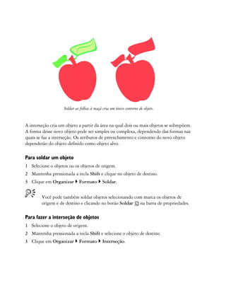 Soldar as folhas à maçã cria um único contorno de objeto.


A interseção cria um objeto a partir da área na qual dois ou mais objetos se sobrepõem.
A forma desse novo objeto pode ser simples ou complexa, dependendo das formas nas
quais se faz a interseção. Os atributos de preenchimento e contorno do novo objeto
dependerão do objeto definido como objeto alvo.

Para soldar um objeto
1 Selecione o objetos ou os objetos de origem.
2 Mantenha pressionada a tecla Shift e clique no objeto de destino.
3 Clique em Organizar        Formato        Soldar.


        Você pode também soldar objetos selecionando com marca os objetos de
        origem e de destino e clicando no botão Soldar na barra de propriedades.

Para fazer a interseção de objetos
1 Selecione o objeto de origem.
2 Mantenha pressionada a tecla Shift e selecione o objeto de destino.
3 Clique em Organizar        Formato        Interseção.
 