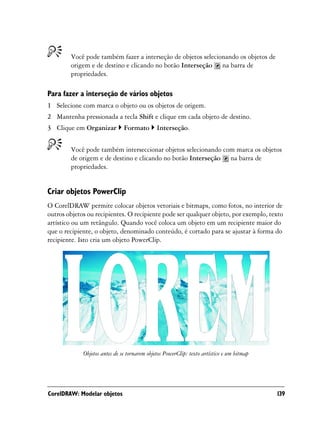 Você pode também fazer a interseção de objetos selecionando os objetos de
        origem e de destino e clicando no botão Interseção na barra de
        propriedades.

Para fazer a interseção de vários objetos
1 Selecione com marca o objeto ou os objetos de origem.
2 Mantenha pressionada a tecla Shift e clique em cada objeto de destino.
3 Clique em Organizar          Formato        Interseção.


        Você pode também interseccionar objetos selecionando com marca os objetos
        de origem e de destino e clicando no botão Interseção na barra de
        propriedades.


Criar objetos PowerClip
O CorelDRAW permite colocar objetos vetoriais e bitmaps, como fotos, no interior de
outros objetos ou recipientes. O recipiente pode ser qualquer objeto, por exemplo, texto
artístico ou um retângulo. Quando você coloca um objeto em um recipiente maior do
que o recipiente, o objeto, denominado conteúdo, é cortado para se ajustar à forma do
recipiente. Isto cria um objeto PowerClip.




             Objetos antes de se tornarem objetos PowerClip: texto artístico e um bitmap




CorelDRAW: Modelar objetos                                                                 139
 