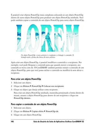 É possível criar objetos PowerClip mais complexos colocando-se um objeto PowerClip
dentro de outro objeto PowerClip para produzir um objeto PowerClip aninhado. Você
pode também copiar o conteúdo de um objeto PowerClip para outro objeto PowerClip.




           No objeto PowerClip, o texto artístico é o recipiente e o bitmap é o conteúdo. O
           bitmap recebe a forma das letras do texto artístico.

Após criar um objeto PowerClip, é possível modificar o conteúdo e o recipiente. Por
exemplo, você pode bloquear o conteúdo para que quando mover o recipiente, seu
conteúdo se mova com ele. O CorelDRAW também permite extrair o conteúdo de um
objeto PowerClip, para que você possa excluir o conteúdo ou modificá-lo sem afetar o
recipiente.

Para criar um objeto PowerClip
1 Selecione um objeto.
2 Clique em Efeitos        PowerClip         Colocar em recipiente.
3 Clique no objeto que deseja utilizar como recipiente.
  Para criar um objeto PowerClip aninhado, mantenha pressionado o botão direito do
  mouse, arraste o objeto PowerClip para dentro de um recipiente e clique em
  PowerClip dentro.

Para copiar o conteúdo de um objeto PowerClip
1 Selecione um objeto.
2 Clique em Efeitos        Copiar efeito        PowerClip de.
3 Clique em um objeto PowerClip.


140                          Guia do Usuário da Suíte de Aplicativos Gráficos CorelDRAW X3
 