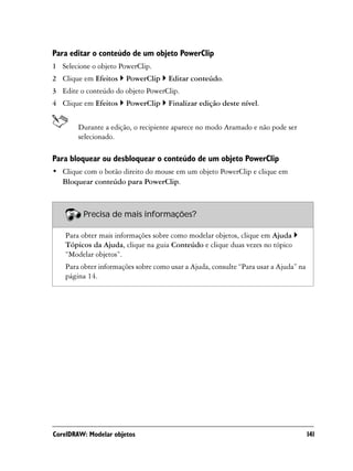 Para editar o conteúdo de um objeto PowerClip
1 Selecione o objeto PowerClip.
2 Clique em Efeitos    PowerClip     Editar conteúdo.
3 Edite o conteúdo do objeto PowerClip.
4 Clique em Efeitos    PowerClip     Finalizar edição deste nível.


        Durante a edição, o recipiente aparece no modo Aramado e não pode ser
        selecionado.

Para bloquear ou desbloquear o conteúdo de um objeto PowerClip
• Clique com o botão direito do mouse em um objeto PowerClip e clique em
  Bloquear conteúdo para PowerClip.



         Precisa de mais informações?

    Para obter mais informações sobre como modelar objetos, clique em Ajuda
    Tópicos da Ajuda, clique na guia Conteúdo e clique duas vezes no tópico
    “Modelar objetos”.
    Para obter informações sobre como usar a Ajuda, consulte “Para usar a Ajuda” na
    página 14.




CorelDRAW: Modelar objetos                                                            141
 