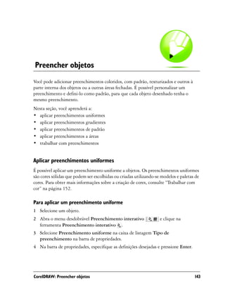 Preencher objetos
Você pode adicionar preenchimentos coloridos, com padrão, texturizados e outros à
parte interna dos objetos ou a outras áreas fechadas. É possível personalizar um
preenchimento e defini-lo como padrão, para que cada objeto desenhado tenha o
mesmo preenchimento.
Nesta seção, você aprenderá a:
• aplicar preenchimentos uniformes
• aplicar preenchimentos gradientes
• aplicar preenchimentos de padrão
• aplicar preenchimentos a áreas
• trabalhar com preenchimentos


Aplicar preenchimentos uniformes
É possível aplicar um preenchimento uniforme a objetos. Os preenchimentos uniformes
são cores sólidas que podem ser escolhidas ou criadas utilizando-se modelos e paletas de
cores. Para obter mais informações sobre a criação de cores, consulte “Trabalhar com
cor” na página 152.

Para aplicar um preenchimento uniforme
1 Selecione um objeto.
2 Abra o menu desdobrável Preenchimento interativo                 e clique na
  ferramenta Preenchimento interativo .
3 Selecione Preenchimento uniforme na caixa de listagem Tipo de
  preenchimento na barra de propriedades.
4 Na barra de propriedades, especifique as definições desejadas e pressione Enter.




CorelDRAW: Preencher objetos                                                         143
 