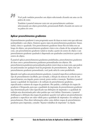Você pode também preencher um objeto selecionado clicando em uma cor da
        paleta de cores.
        Também é possível misturar cores em um preenchimento uniforme
        selecionando um objeto preenchido, pressionando Ctrl e clicando em outra cor
        na paleta de cores.


Aplicar preenchimentos gradientes
O preenchimento gradiente é uma progressão suave de duas ou mais cores que adiciona
profundidade a um objeto. Existem quatro tipos de preenchimentos gradientes: linear,
radial, cônico e quadrado. Um preenchimento gradiente linear flui em linha reta ao
longo do objeto, um preenchimento gradiente cônico cria a ilusão de luz atingindo um
cone, um preenchimento gradiente radial se irradia a partir do centro do objeto e um
preenchimento gradiente quadrado é dispersado em quadrados concêntricos a partir do
centro do objeto.
É possível aplicar preenchimentos gradientes predefinidos, preenchimentos gradientes
de duas cores e preenchimentos gradientes personalizados aos objetos. Os
preenchimentos gradientes personalizados podem conter duas ou mais cores, que podem
ser posicionadas em qualquer local da progressão do preenchimento. Após criar um
preenchimento gradiente personalizado, você pode salvá-lo como predefinido.
Quando você aplica um preenchimento gradiente, é possível especificar atributos para o
tipo de preenchimento escolhido; por exemplo, a direção da mistura de cores de um
preenchimento, seu ângulo, ponto central, ponto médio e transição. Também é possível
ajustar a qualidade de impressão e de exibição do preenchimento gradiente,
especificando o número de etapas do gradiente. Por padrão, a definição de etapas do
gradiente é bloqueada, para que a qualidade da impressão do preenchimento gradiente
seja determinada pelo valor especificado nas definições de impressão e a qualidade de
exibição seja determinada pelo valor padrão que você definir. Entretanto, é possível
desbloquear a definição das etapas de gradiente quando você aplicar um preenchimento
gradiente e especificar um valor válido para a qualidade de impressão e de exibição do
preenchimento. Para obter informações sobre como definir etapas de preenchimento
gradiente para impressão, consulte “Ajustar trabalhos de impressão” na Ajuda.




144                       Guia do Usuário da Suíte de Aplicativos Gráficos CorelDRAW X3
 