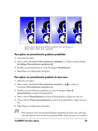 Existem quatro tipos de preenchimentos gradientes. Da esquerda para a
           direita: linear, radial, cônico e quadrado.

Para aplicar um preenchimento gradiente predefinido
1 Selecione um objeto.
2 Abra o menu desdobrável Preenchimento                              e clique no botão Caixa
  de diálogo Preenchimento gradiente .
3 Escolha um preenchimento na caixa de listagem Predefinições.
4 Especifique as configurações desejadas.

Para aplicar um preenchimento gradiente de duas cores
1 Selecione um objeto.
2 Abra o menu desdobrável Preenchimento interativo                         e clique na
  ferramenta Preenchimento interativo .
3 Escolha um preenchimento gradiente na caixa de listagem Tipo de
  preenchimento na barra de propriedades.
4 Abra o seletor Preenchimento na barra de propriedades e clique em uma cor.
5 Abra o seletor Último preenchimento na barra de propriedades e clique em uma
  cor.
6 Especifique as configurações desejadas.


        Para misturar cores em um preenchimento gradiente de duas cores, selecione
        uma das alças de vetor interativas, pressione Ctrl e clique em uma cor na paleta.

CorelDRAW: Preencher objetos                                                               145
 