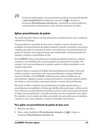 Você pode também aplicar um preenchimento gradiente personalizado abrindo
        o menu desdobrável Preenchimento interativo               , clicando na
        ferramenta Preenchimento interativo e arrastando as cores da paleta de
        cores da janela de desenho para as alças vetoriais interativas do objeto.


Aplicar preenchimentos de padrão
Você pode preencher objetos com preenchimentos de padrão de duas cores, totalmente
coloridos ou de bitmap.
Um preenchimento de padrão de duas cores é composto somente das duas cores
escolhidas. Um preenchimento de padrão totalmente colorido é um gráfico vetorial mais
complexo que pode ser composto de linhas e preenchimentos. Um preenchimento de
padrão de bitmap é uma imagem bitmap cuja complexidade é determinada pelo seu
tamanho, resolução e profundidade de bits
O CorelDRAW oferece preenchimentos de padrão predefinidos aplicáveis a objetos;
entretanto, você também pode criar seus próprios preenchimentos de padrão. Por
exemplo, você cria preenchimentos de padrão a partir de objetos desenhados ou de
imagens importadas.
É possível alterar o tamanho do ladrilho dos preenchimentos de padrão. Você pode
também especificar exatamente onde esses preenchimentos começam definindo a
origem do ladrilho. O CorelDRAW também permite deslocar ladrilhos de um
preenchimento. Quando se ajusta a posição horizontal ou vertical do primeiro padrão,
em relação ao topo do objeto, esses ajustes afetam o restante do preenchimento.
Você pode escolher a aparência do preenchimento de padrão especificando se o
preenchimento será espelhado, de forma que ladrilhos alternados sejam o reflexo um do
outro. Para que um preenchimento de padrão mude de acordo com as ações executadas
no objeto com preenchimento, você pode especificar que ele se transforme com o objeto.
Por exemplo, se você ampliar um objeto preenchido com um padrão que se transforme,
o padrão se torna maior enquanto o número de ladrilhos não aumenta.

Para aplicar um preenchimento de padrão de duas cores
1 Selecione um objeto.
2 Abra o menu desdobrável Preenchimento interativo               e clique na
  ferramenta Preenchimento interativo .


CorelDRAW: Preencher objetos                                                       147
 