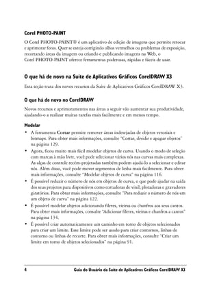 Corel PHOTO-PAINT
O Corel PHOTO-PAINT® é um aplicativo de edição de imagens que permite retocar
e aprimorar fotos. Quer se esteja corrigindo olhos vermelhos ou problemas de exposição,
recortando áreas da imagem ou criando e publicando imagens na Web, o
Corel PHOTO-PAINT oferece ferramentas poderosas, rápidas e fáceis de usar.


O que há de novo na Suíte de Aplicativos Gráficos CorelDRAW X3
Esta seção trata dos novos recursos da Suíte de Aplicativos Gráficos CorelDRAW X3.

O que há de novo no CorelDRAW
Novos recursos e aprimoramentos nas áreas a seguir vão aumentar sua produtividade,
ajudando-o a realizar muitas tarefas mais facilmente e em menos tempo.

Modelar
• A ferramenta Cortar permite remover áreas indesejadas de objetos vetoriais e
  bitmaps. Para obter mais informações, consulte “Cortar, dividir e apagar objetos”
  na página 129.
• Agora, ficou muito mais fácil modelar objetos de curva. Usando o modo de seleção
  com marcas à mão livre, você pode selecionar vários nós nas curvas mais complexas.
  As alças de controle recém-projetadas também podem ajudá-lo a selecionar e editar
  nós. Além disso, você pode mover segmentos de linha mais facilmente. Para obter
  mais informações, consulte “Modelar objetos de curva” na página 116.
• É possível reduzir o número de nós em objetos de curva, o que pode ajudar na saída
  dos seus projetos para dispositivos como cortadoras de vinil, plotadoras e gravadores
  giratórios. Para obter mais informações, consulte “Para reduzir o número de nós em
  um objeto de curva” na página 122.
• É possível modelar objetos adicionando filetes, vieiras ou chanfros aos seus cantos.
  Para obter mais informações, consulte “Adicionar filetes, vieiras e chanfros a cantos”
  na página 134.
• É possível criar automaticamente um caminho em torno de objetos selecionados
  para criar um limite. Esse limite pode ser usado para criar contornos, linhas de
  contorno ou linhas de recorte. Para obter mais informações, consulte “Criar um
  limite em torno de objetos selecionados” na página 91.




4                          Guia do Usuário da Suíte de Aplicativos Gráficos CorelDRAW X3
 