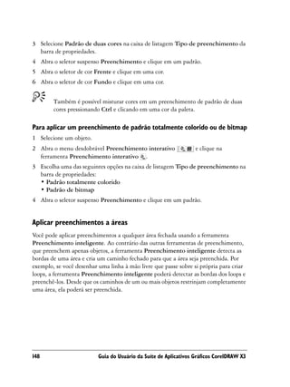 3 Selecione Padrão de duas cores na caixa de listagem Tipo de preenchimento da
  barra de propriedades.
4 Abra o seletor suspenso Preenchimento e clique em um padrão.
5 Abra o seletor de cor Frente e clique em uma cor.
6 Abra o seletor de cor Fundo e clique em uma cor.


        Também é possível misturar cores em um preenchimento de padrão de duas
        cores pressionando Ctrl e clicando em uma cor da paleta.

Para aplicar um preenchimento de padrão totalmente colorido ou de bitmap
1 Selecione um objeto.
2 Abra o menu desdobrável Preenchimento interativo                e clique na
  ferramenta Preenchimento interativo .
3 Escolha uma das seguintes opções na caixa de listagem Tipo de preenchimento na
  barra de propriedades:
  • Padrão totalmente colorido
  • Padrão de bitmap
4 Abra o seletor suspenso Preenchimento e clique em um padrão.


Aplicar preenchimentos a áreas
Você pode aplicar preenchimentos a qualquer área fechada usando a ferramenta
Preenchimento inteligente. Ao contrário das outras ferramentas de preenchimento,
que preenchem apenas objetos, a ferramenta Preenchimento inteligente detecta as
bordas de uma área e cria um caminho fechado para que a área seja preenchida. Por
exemplo, se você desenhar uma linha à mão livre que passe sobre si própria para criar
loops, a ferramenta Preenchimento inteligente poderá detectar as bordas dos loops e
preenchê-los. Desde que os caminhos de um ou mais objetos restrinjam completamente
uma área, ela poderá ser preenchida.




148                       Guia do Usuário da Suíte de Aplicativos Gráficos CorelDRAW X3
 