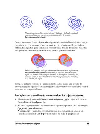 No exemplo acima, o objeto espiral original é duplicado e deslocado, resultando
           em áreas fechadas que podem ser preenchidas usando a ferramenta
           Preenchimento inteligente.

Como a ferramenta Preenchimento inteligente cria um caminho em torno da área, ela
essencialmente cria um novo objeto que pode ser preenchido, movido, copiado ou
editado. Isto significa que a ferramenta pode ser usada de uma destas duas maneiras:
para preencher uma área ou criar um novo objeto a partir de uma área.




           Embora sua principal utilização seja o preenchimento de áreas, a ferramenta
           Preenchimento inteligente também pode ser utilizada para criar novos
           objetos. No exemplo acima, os objetos originais, as duas espirais (esquerda), são
           excluídos (direita), mas o preenchimento é mantido pois cada área preenchida
           é, na verdade, um objeto.

Você pode aplicar o contorno e o preenchimento padrão à área, usar a barra de
propriedades para especificar uma cor específica de preenchimento e contorno ou criar
um contorno sem preenchimento.

Para aplicar um preenchimento a uma área fora dos objetos existentes
1 Abra o menu desdobrável Ferramentas inteligentes                          e clique na ferramenta
  Preenchimento inteligente .
2 Na barra de propriedades, escolha umas das seguintes opções na caixa de listagem
  Opções de preenchimento:
  • Especificar — permite o preenchimento da área com uma cor sólida a ser
   escolhida no seletor Cor de preenchimento na barra de propriedades



CorelDRAW: Preencher objetos                                                                    149
 