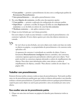 • Usar padrão — permite o preenchimento da área com a configuração padrão da
    Ferramenta Preenchimento
   • Sem preenchimento — não aplica preenchimento à área
3 Na caixa Opções de contorno, escolha uma das seguintes opções:
  • Usar padrão — permite a aplicação da configuração de contorno padrão
  • Especificar — permite a escolha da largura da linha na caixa Espessura do
   contorno e a cor da linha no seletor de cores Cor do contorno
  • Nenhum contorno — não aplica contorno à área
4 Clique na área fechada que você deseja preencher.
  Um novo objeto é criado na área fechada e o estilo atual do preenchimento e do
  contorno é aplicado. O novo objeto aparece por cima dos objetos existentes na
  camada.


        Se você clicar na área fechada, um novo objeto será criado com base em todos
        os objetos na página, e as propriedades do preenchimento e do contorno serão
        aplicadas a ele.
        A espessura do contorno é centralizada no caminho do objeto. Como a
        ferramenta Preenchimento inteligente detecta caminhos, não contornos,
        contornos espessos aparecem parcialmente cobertos pelo novo objeto. Você
        pode encobrir os contornos originais alterando a ordem de empilhamento dos
        objetos. Para obter mais informações sobre como alterar a ordem de
        empilhamento de objetos, consulte “Para alterar a ordem de um objeto” na
        página 105.


Trabalhar com preenchimentos
Existem diversas tarefas comuns a todos os tipos de preenchimentos. Você pode escolher
uma cor de preenchimento padrão para que todos os objetos adicionados a um desenho
tenham o mesmo preenchimento. É possível também remover qualquer preenchimento,
copiá-lo para outro objeto ou usá-lo para preencher a área circundada por uma curva
aberta.

Para escolher uma cor de preenchimento padrão
1 Clique em uma área em branco na página de desenho para desmarcar todos os
  objetos.
 
