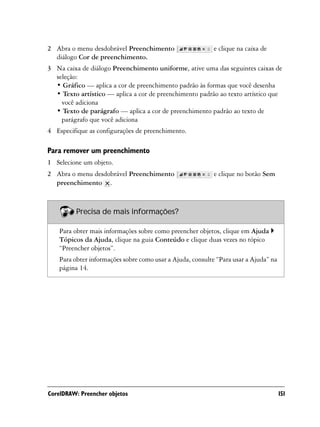 2 Abra o menu desdobrável Preenchimento                     e clique na caixa de
  diálogo Cor de preenchimento.
3 Na caixa de diálogo Preenchimento uniforme, ative uma das seguintes caixas de
  seleção:
  • Gráfico — aplica a cor de preenchimento padrão às formas que você desenha
  • Texto artístico — aplica a cor de preenchimento padrão ao texto artístico que
    você adiciona
  • Texto de parágrafo — aplica a cor de preenchimento padrão ao texto de
    parágrafo que você adiciona
4 Especifique as configurações de preenchimento.

Para remover um preenchimento
1 Selecione um objeto.
2 Abra o menu desdobrável Preenchimento                     e clique no botão Sem
  preenchimento .



          Precisa de mais informações?

    Para obter mais informações sobre como preencher objetos, clique em Ajuda
    Tópicos da Ajuda, clique na guia Conteúdo e clique duas vezes no tópico
    “Preencher objetos”.
    Para obter informações sobre como usar a Ajuda, consulte “Para usar a Ajuda” na
    página 14.




CorelDRAW: Preencher objetos                                                          151
 