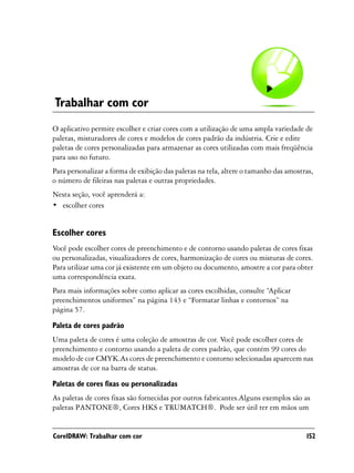Trabalhar com cor
O aplicativo permite escolher e criar cores com a utilização de uma ampla variedade de
paletas, misturadores de cores e modelos de cores padrão da indústria. Crie e edite
paletas de cores personalizadas para armazenar as cores utilizadas com mais freqüência
para uso no futuro.
Para personalizar a forma de exibição das paletas na tela, altere o tamanho das amostras,
o número de fileiras nas paletas e outras propriedades.
Nesta seção, você aprenderá a:
• escolher cores


Escolher cores
Você pode escolher cores de preenchimento e de contorno usando paletas de cores fixas
ou personalizadas, visualizadores de cores, harmonização de cores ou misturas de cores.
Para utilizar uma cor já existente em um objeto ou documento, amostre a cor para obter
uma correspondência exata.
Para mais informações sobre como aplicar as cores escolhidas, consulte “Aplicar
preenchimentos uniformes” na página 143 e “Formatar linhas e contornos” na
página 57.

Paleta de cores padrão
Uma paleta de cores é uma coleção de amostras de cor. Você pode escolher cores de
preenchimento e contorno usando a paleta de cores padrão, que contém 99 cores do
modelo de cor CMYK.As cores de preenchimento e contorno selecionadas aparecem nas
amostras de cor na barra de status.

Paletas de cores fixas ou personalizadas
As paletas de cores fixas são fornecidas por outros fabricantes.Alguns exemplos são as
paletas PANTONE®, Cores HKS e TRUMATCH®. Pode ser útil ter em mãos um


CorelDRAW: Trabalhar com cor                                                          152
 