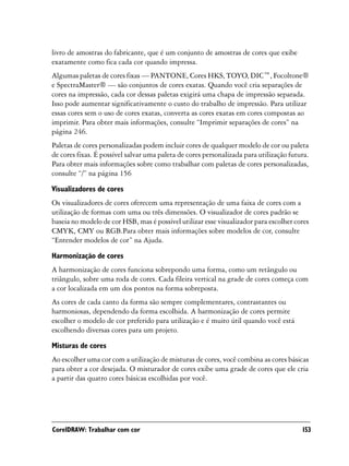 livro de amostras do fabricante, que é um conjunto de amostras de cores que exibe
exatamente como fica cada cor quando impressa.
Algumas paletas de cores fixas — PANTONE, Cores HKS, TOYO, DIC™, Focoltone®
e SpectraMaster® — são conjuntos de cores exatas. Quando você cria separações de
cores na impressão, cada cor dessas paletas exigirá uma chapa de impressão separada.
Isso pode aumentar significativamente o custo do trabalho de impressão. Para utilizar
essas cores sem o uso de cores exatas, converta as cores exatas em cores compostas ao
imprimir. Para obter mais informações, consulte “Imprimir separações de cores” na
página 246.
Paletas de cores personalizadas podem incluir cores de qualquer modelo de cor ou paleta
de cores fixas. É possível salvar uma paleta de cores personalizada para utilização futura.
Para obter mais informações sobre como trabalhar com paletas de cores personalizadas,
consulte “/” na página 156

Visualizadores de cores
Os visualizadores de cores oferecem uma representação de uma faixa de cores com a
utilização de formas com uma ou três dimensões. O visualizador de cores padrão se
baseia no modelo de cor HSB, mas é possível utilizar esse visualizador para escolher cores
CMYK, CMY ou RGB.Para obter mais informações sobre modelos de cor, consulte
“Entender modelos de cor” na Ajuda.

Harmonização de cores
A harmonização de cores funciona sobrepondo uma forma, como um retângulo ou
triângulo, sobre uma roda de cores. Cada fileira vertical na grade de cores começa com
a cor localizada em um dos pontos na forma sobreposta.
As cores de cada canto da forma são sempre complementares, contrastantes ou
harmoniosas, dependendo da forma escolhida. A harmonização de cores permite
escolher o modelo de cor preferido para utilização e é muito útil quando você está
escolhendo diversas cores para um projeto.

Misturas de cores
Ao escolher uma cor com a utilização de misturas de cores, você combina as cores básicas
para obter a cor desejada. O misturador de cores exibe uma grade de cores que ele cria
a partir das quatro cores básicas escolhidas por você.




CorelDRAW: Trabalhar com cor                                                            153
 