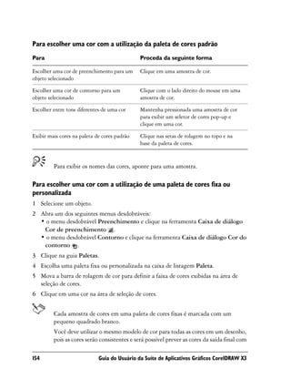 Para escolher uma cor com a utilização da paleta de cores padrão
Para                                          Proceda da seguinte forma

Escolher uma cor de preenchimento para um     Clique em uma amostra de cor.
objeto selecionado

Escolher uma cor de contorno para um          Clique com o lado direito do mouse em uma
objeto selecionado                            amostra de cor.

Escolher entre tons diferentes de uma cor     Mantenha pressionada uma amostra de cor
                                              para exibir um seletor de cores pop-up e
                                              clique em uma cor.

Exibir mais cores na paleta de cores padrão   Clique nas setas de rolagem no topo e na
                                              base da paleta de cores.


         Para exibir os nomes das cores, aponte para uma amostra.

Para escolher uma cor com a utilização de uma paleta de cores fixa ou
personalizada
1 Selecione um objeto.
2 Abra um dos seguintes menus desdobráveis:
  • o menu desdobrável Preenchimento e clique na ferramenta Caixa de diálogo
   Cor de preenchimento .
  • o menu desdobrável Contorno e clique na ferramenta Caixa de diálogo Cor do
   contorno .
3 Clique na guia Paletas.
4 Escolha uma paleta fixa ou personalizada na caixa de listagem Paleta.
5 Mova a barra de rolagem de cor para definir a faixa de cores exibidas na área de
  seleção de cores.
6 Clique em uma cor na área de seleção de cores.


         Cada amostra de cores em uma paleta de cores fixas é marcada com um
         pequeno quadrado branco.
         Você deve utilizar o mesmo modelo de cor para todas as cores em um desenho,
         pois as cores serão consistentes e será possível prever as cores da saída final com

154                          Guia do Usuário da Suíte de Aplicativos Gráficos CorelDRAW X3
 