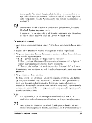 mais precisão. Para a saída final, é preferível utilizar o mesmo modelo de cor
        que está sendo utilizado. Para obter mais informação sobre como reproduzir
        cores com precisão, consulte “Gerenciar cores para exibição, entrada e saída” na
        página 428.


        Para exibir ou ocultar os nomes de cores fixas ou personalizadas, clique em
        Opções Mostrar nomes de cores.
        Para trocar a cor antiga (do objeto selecionado) e a cor nova (que foi escolhida
        na área de seleção de cores), clique em Opções Trocar cores.

Para amostrar uma cor
1 Abra o menu desdobrável Conta-gotas              e clique na ferramenta Conta-gotas
    .
2 Escolha a Cor da amostra na caixa de listagem na barra de propriedades.
3 Clique em no menu desdobrável Tamanho do exemplo na barra de propriedades e
  ative uma das seguintes opções:
  • 1×1 — permite escolher a cor do pixel em que você clicou
  • 2×2 — permite escolher a cor média em uma área de amostra de 2 × 2 pixels. O
    pixel em que você clicou está no meio da área de amostra.
  • 5×5 — permite escolher a cor média em uma área de amostra de 5 × 5 pixels
  Para amostrar uma cor fora da janela de desenho, clique em Selecionar na área de
  trabalho.
4 Clique na cor que deseja amostrar.
  Se deseja aplicar a cor amostrada a um objeto, clique na ferramenta Lata de tinta
      e clique no objeto na janela de desenho. O ponteiro se altera quando movido
  sobre uma área, para indicar se uma área de contorno ou preenchimento foi
  selecionada. Por exemplo, ao mover para o centro de um quadrado, o ponteiro exibe
  uma amostra de cor sólida; ao mover para o contorno do quadrado, o ponteiro exibe
  uma forma com contorno.


        Em alguns casos, a cor amostrada pode ser uma cor RGB ou CMYK
        equivalente mais próxima da cor original, em vez de uma equivalente exata.


        A cor amostrada aparece na amostra de Cor de preenchimento no canto
        inferior direito da janela de desenho. Para alterar a cor de preenchimento ou de

CorelDRAW: Trabalhar com cor                                                          155
 