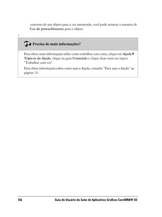 contorno de um objeto para a cor amostrada, você pode arrastar a amostra de
          Cor de preenchimento para o objeto.
/

            Precisa de mais informações?

      Para obter mais informações sobre como trabalhar com cores, clique em Ajuda
      Tópicos da Ajuda, clique na guia Conteúdo e clique duas vezes no tópico
      “Trabalhar com cor”.
      Para obter informações sobre como usar a Ajuda, consulte “Para usar a Ajuda” na
      página 14.




156                         Guia do Usuário da Suíte de Aplicativos Gráficos CorelDRAW X3
 