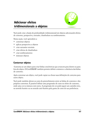 Adicionar efeitos
tridimensionais a objetos
Você pode criar a ilusão de profundidade tridimensional em objetos adicionando efeitos
de contorno, perspectiva, extrusão, chanfradura ou sombreamento.
Nesta seção, você aprenderá a:
• contornar objetos
• aplicar perspectiva a objetos
• criar extrusões vetoriais
• criar efeitos de chanfradura
• criar sombreamentos
• misturar objetos


Contornar objetos
 Contorna-se um objeto para criar linhas concêntricas que avancem para dentro ou para
fora do objeto. O CorelDRAW também permite definir o número e a distância das linhas
de contorno.
Após contornar um objeto, você pode copiar ou clonar suas definições de contorno para
outro objeto.
Você pode também alterar as cores do preenchimento entre as linhas de contorno e dos
próprios contornos. É possível definir uma progressão de cores no efeito de contorno,
onde uma cor se mistura com outra. A progressão de cor pode seguir um caminho reto,
no sentido horário ou no sentido anti-horário pela gama de cores de sua preferência.




CorelDRAW: Adicionar efeitos tridimensionais a objetos                             157
 