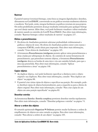 Rastrear
É possível rastrear (vetorizar) bitmaps, como fotos ou imagens digitalizadas e desenhos,
diretamente no CorelDRAW, convertendo-os em gráficos vetoriais totalmente editáveis
e escaláveis. Você pode, então, integrar facilmente os gráficos vetoriais em seus projetos.
Os estilos predefinidos permitem alcançar resultados otimizados para qualquer bitmap
que você deseje rastrear. Além disso, você pode facilmente visualizar e editar resultados
de rastreio usando os controles do Corel® PowerTRACE. Para obter mais informações,
consulte “Rastrear bitmaps e editar resultados de rastreio” na página 227.

Efeitos e preenchimentos
• Os efeitos de chanfradura permitem adicionar profundidade tridimensional a
   gráficos e objetos de texto. Os efeitos de chanfradura podem conter cores exatas e
   compostas (CMYK), sendo ideais para impressão. Para obter mais informações,
   consulte “Criar efeitos de chanfradura” na página 165.
• A ferramenta Preenchimento inteligente permite aplicar vários preenchimentos a
   áreas criadas por sobreposição de objetos. Ao contrário de outras ferramentas de
   preenchimento, que preenchem somente objetos, a ferramenta Preenchimento
   inteligente detecta as bordas de uma área e cria um caminho fechado, para que a
   área seja preenchida. Para obter mais informações, consulte “Aplicar
   preenchimentos a áreas” na página 148.

Copiar objetos
• Ao duplicar objetos, você pode facilmente especificar a distância entre o objeto
   original e sua duplicata. Para obter mais informações, consulte “Para duplicar um
   objeto” na página 88.
• É possível criar várias cópias de objetos e especificar sua posição. Por exemplo, pode-
   se distribuir cópias de objetos horizontalmente, para a esquerda ou para a direita do
   objeto original. Para obter mais informações, consulte “Para criar cópias de um
   objeto em uma posição especificada” na página 89.

Desenhar estrelas
As ferramentas Estrela e Estrela complexa permitem desenhar estrelas rapidamente.
Para obter mais informações, consulte “Desenhar polígonos e estrelas” na página 74.

Alterar a ordem dos objetos
O comando aprimorado Organizar Ordenar permite mudar facilmente a ordem de
empilhamento de objetos em uma camada ou página. Para obter mais informações,
consulte “Para alterar a ordem de um objeto” na página 105.


Suíte de Aplicativos Gráficos CorelDRAW X3: Bem-vindo                                     5
 