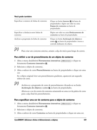 Você pode também

Especificar o número de linhas de contorno   Clique no botão Interno da barra de
                                             propriedades e digite um valor na caixa
                                             Etapas do contorno na barra de
                                             propriedades.

Especificar a distância entre linhas de      Digite um valor na caixa Deslocamento de
contorno                                     contorno na barra de propriedades.

Acelerar a progressão da linha de contorno   Clique no botão Aceleração de objetos e
                                             cores na barra de propriedades e mova o
                                             controle deslizante do objeto.


         Para criar um contorno externo, arraste a alça de início para longe do centro.

Para definir a cor de preenchimento de um objeto de contorno
1 Abra o menu desdobrável Ferramentas interativas                       e clique na
  ferramenta Contorno interativo .
2 Selecione o objeto de contorno.
3 Abra o seletor de cores Preenchimento na barra de propriedades e clique em uma
  cor.
  Se o objeto original tiver um preenchimento gradiente, aparecerá um segundo
  seletor de cores.


         Acelera-se a progressão de cores de preenchimento clicando-se no botão
         Aceleração de objetos e cores na barra de propriedades.
         Altera-se a cor do centro do contorno arrastando-se uma cor da paleta de cores
         para a alça final de preenchimento.

Para especificar uma cor de contorno para o objeto de contorno
1 Abra o menu desdobrável Ferramentas interativas                       e clique na
  ferramenta Contorno interativo .
2 Selecione o objeto de contorno.
3 Abra o seletor de cores Contorno na barra de propriedades e clique em uma cor.


CorelDRAW: Adicionar efeitos tridimensionais a objetos                                  159
 