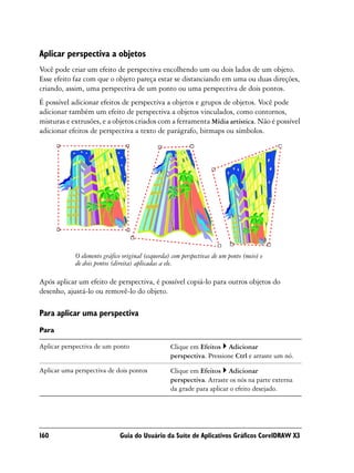 Aplicar perspectiva a objetos
Você pode criar um efeito de perspectiva encolhendo um ou dois lados de um objeto.
Esse efeito faz com que o objeto pareça estar se distanciando em uma ou duas direções,
criando, assim, uma perspectiva de um ponto ou uma perspectiva de dois pontos.
É possível adicionar efeitos de perspectiva a objetos e grupos de objetos. Você pode
adicionar também um efeito de perspectiva a objetos vinculados, como contornos,
misturas e extrusões, e a objetos criados com a ferramenta Mídia artística. Não é possível
adicionar efeitos de perspectiva a texto de parágrafo, bitmaps ou símbolos.




            O elemento gráfico original (esquerda) com perspectivas de um ponto (meio) e
            de dois pontos (direita) aplicadas a ele.

Após aplicar um efeito de perspectiva, é possível copiá-lo para outros objetos do
desenho, ajustá-lo ou removê-lo do objeto.

Para aplicar uma perspectiva
Para

Aplicar perspectiva de um ponto                   Clique em Efeitos Adicionar
                                                  perspectiva. Pressione Ctrl e arraste um nó.

Aplicar uma perspectiva de dois pontos            Clique em Efeitos Adicionar
                                                  perspectiva. Arraste os nós na parte externa
                                                  da grade para aplicar o efeito desejado.




160                           Guia do Usuário da Suíte de Aplicativos Gráficos CorelDRAW X3
 