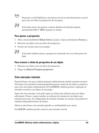 Pressionar a tecla Ctrl limita o movimento do nó aos eixos horizontal e vertical
        para criar um efeito de perspectiva de um ponto.


        Você pode mover nós opostos a mesma distância em direções opostas
        pressionando Ctrl + Shift enquanto se arrasta.

Para ajustar a perspectiva
1 Abra o menu desdobrável Editar forma                   e clique na ferramenta Forma    .
2 Selecione um objeto com um efeito de perspectiva.
3 Arraste um nó para uma nova posição.


        Você pode também ajustar a perspectiva arrastando um ou os dois pontos de
        fuga.

Para remover o efeito de perspectiva de um objeto
1 Selecione um objeto com um efeito de perspectiva.
2 Clique em Efeitos      Limpar perspectiva.


Criar extrusões vetoriais
É possível fazer com que os objetos pareçam tridimensionais criando extrusões vetoriais.
Você pode criar extrusões vetoriais projetando pontos a partir de um objeto e unindo-os
para criar uma ilusão tridimensional. O CorelDRAW também permite a aplicação de
extrusões vetoriais a um objeto de um grupo.
Após criar uma extrusão, você pode copiar ou clonar seus atributos para um objeto
selecionado. Clonar e copiar transfere os atributos de extrusão de um objeto com
extrusão para outro. As configurações de extrusão clonadas, no entanto, não podem ser
editadas independentemente do mestre.
Altera-se uma forma com extrusão girando-a e arredondando seus cantos.
CorelDRAW também permite remover uma extrusão vetorial.




CorelDRAW: Adicionar efeitos tridimensionais a objetos                                  161
 