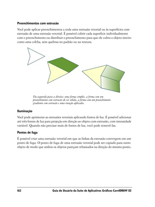 Preenchimentos com extrusão
Você pode aplicar preenchimentos a toda uma extrusão vetorial ou às superfícies com
extrusão de uma extrusão vetorial. É possível cobrir cada superfície individualmente
com o preenchimento ou distribuir o preenchimento para que ele cubra o objeto inteiro
como uma colcha, sem quebras no padrão ou na textura.




             Da esquerda para a direita: uma forma simples, a forma com um
             preenchimento com extrusão de cor sólida, a forma com um preenchimento
             gradiente com extrusão e uma rotação aplicados.

Iluminação
Você pode aprimorar as extrusões vetoriais aplicando fontes de luz. É possível adicionar
até três fontes de luz para projeção em direção ao objeto com extrusão, com intensidade
variável. Quando não precisar mais de fontes de luz, você pode removê-las.
Pontos de fuga
É possível criar uma extrusão vetorial em que as linhas da extrusão convergem em um
ponto de fuga. O ponto de fuga de uma extrusão vetorial pode ser copiado para outro
objeto de modo que ambos os objetos pareçam rebaixados na direção do mesmo ponto.




162                           Guia do Usuário da Suíte de Aplicativos Gráficos CorelDRAW X3
 