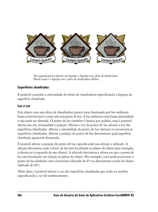 Da esquerda para a direita: um logotipo, o logotipo com o efeito de chanfradura
            Borda suave e o logotipo com o efeito de chanfradura Relevo.

Superfícies chanfradas
É possível controlar a intensidade do efeito de chanfradura especificando a largura da
superfície chanfrada.

Luz e cor
Um objeto com um efeito de chanfradura parece estar iluminado por luz ambiente
branca (envolvente) e estar sob um ponto de luz. A luz ambiente tem baixa intensidade
e não pode ser alterada. O ponto de luz também é branco por padrão, mas é possível
alterar sua cor, intensidade e posição. Alterar a cor do ponto de luz afetará a cor das
superfícies chanfradas. Alterar a intensidade do ponto de luz clareará ou escurecerá as
superfícies chanfradas. Alterar a posição do ponto de luz determinará qual superfície
chanfrada aparecerá iluminada.
É possível alterar a posição do ponto de luz especificando sua direção e altitude. A
direção determina onde a fonte de luz está localizada no plano do objeto (por exemplo,
à direita ou à esquerda de um objeto). A altitude determina a altura em que o ponto de
luz está localizado em relação ao plano do objeto. Por exemplo, você pode posicionar o
ponto de luz alinhado com o horizonte (altitude de 0°) ou diretamente acima do objeto
(altitude de 90°).
Além disso, é possível alterar a cor das superfícies chanfradas que estão na sombra
especificando a cor de sombreamento.




166                           Guia do Usuário da Suíte de Aplicativos Gráficos CorelDRAW X3
 