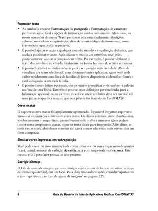 Formatar texto
• As janelas de encaixe Formatação de parágrafo e Formatação de caractere
   permitem acesso fácil a opções de formatação usadas comumente. Além disso, os
   novos comandos do menu Texto permitem adicionar facilmente tabulações,
   colunas, marcadores e capitulação, além de inserir códigos de formatação, como
   travessões e espaços não separáveis.
• É possível ajustar o texto a qualquer caminho usando a visualização dinâmica, que
   ajuda a posicionar o texto. Após ajustar o texto a um caminho, você pode,
   posteriormente, ajustar a posição desse texto. Por exemplo, é possível deslocar o
   texto do caminho e espelhá-lo, facilmente, na forma horizontal, vertical ou ambas.
• É possível escolher as fontes corretas para o seu projeto com facilidade. Além de
   visualizar um texto selecionado com diferentes fontes aplicadas, agora você pode
   exibir rapidamente uma lista de famílias de fontes disponíveis e identificar fontes e
   estilos disponíveis em cada família.
• É possível inserir hifens opcionais, que permitem especificar onde quebrar a palavra
   no final de uma linha. Também é possível criar definições personalizadas para a
   hifenização opcional, o que permite especificar onde um hífen deve ser inserido em
   uma palavra específica sempre que essa palavra for inserida no CorelDRAW      .

Cores exatas
O suporte a cores exatas foi amplamente aprimorado. É possível importar, exportar e
visualizar arquivos que contenham cores exatas. Os efeitos vetoriais, como chanfraduras,
sombreamentos, transparência, preenchimentos de malha e misturas agora podem
conter cores compostas e exatas, o que os torna ideais para impressão. Além disso, as
cores exatas abaixo dos efeitos vetoriais são agora preservadas e não mais convertidas em
cores compostas.
Simular cores impressas em sobreposição
Você pode visualizar uma simulação de como a mistura das cores impressas sobrepostas
ficará, usando o modo de exibição Aperfeiçoada com impressão sobreposta. Este
recurso é útil para fazer provas de seus projetos.

Corrigir bitmaps
O Lab de ajuste de imagem permite corrigir a cor e o tom de fotos e de outros bitmaps
de forma rápida e fácil, em um local. Para obter mais informações, consulte “Ajustar cor
e tom rapidamente no Lab de ajuste de imagem” na página 225.




6                          Guia do Usuário da Suíte de Aplicativos Gráficos CorelDRAW X3
 