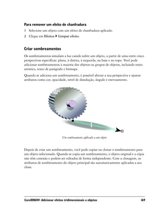 Para remover um efeito de chanfradura
1 Selecione um objeto com um efeito de chanfradura aplicado.
2 Clique em Efeitos      Limpar efeito.


Criar sombreamentos
Os sombreamentos simulam a luz caindo sobre um objeto, a partir de uma entre cinco
perspectivas específicas: plana, à direita, à esquerda, na base e no topo. Você pode
adicionar sombreamentos à maioria dos objetos ou grupos de objetos, incluindo texto
artístico, texto de parágrafo e bitmaps.
Quando se adiciona um sombreamento, é possível alterar a sua perspectiva e ajustar
atributos como cor, opacidade, nível de dissolução, ângulo e enevoamento.




                            Um sombreamento aplicado a um objeto


Depois de criar um sombreamento, você pode copiar ou clonar o sombreamento para
um objeto selecionado. Quando se copia um sombreamento, o objeto original e a cópia
não têm conexão e podem ser editados de forma independente. Com a clonagem, os
atributos de sombreamento do objeto principal são automaticamente aplicados a seu
clone.




CorelDRAW: Adicionar efeitos tridimensionais a objetos                               169
 