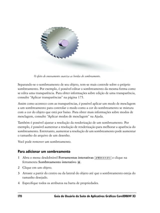 O efeito de enevoamento suaviza as bordas do sombreamento.

Separando-se o sombreamento de seu objeto, tem-se mais controle sobre o próprio
sombreamento. Por exemplo, é possível editar o sombreamento da mesma forma como
se edita uma transparência. Para obter informações sobre edição de uma transparência,
consulte “Aplicar transparências” na página 175.
Assim como acontece com as transparências, é possível aplicar um modo de mesclagem
a um sombreamento para controlar o modo como a cor do sombreamento se mistura
com a cor do objeto que está por baixo. Para obter mais informações sobre modos de
mesclagem, consulte “Aplicar modos de mesclagem” na Ajuda.
Também é possível ajustar a resolução da renderização de um sombreamento. Por
exemplo, é possível aumentar a resolução de renderização para melhorar a aparência do
sombreamento. Entretanto, aumentar a resolução de um sombreamento pode aumentar
o tamanho do arquivo de um desenho.
Você pode remover um sombreamento.

Para adicionar um sombreamento
1 Abra o menu desdobrável Ferramentas interativas                       e clique na
  ferramenta Sombreamento interativo .
2 Clique em um objeto.
3 Arraste a partir do centro ou da lateral do objeto até que o sombreamento esteja do
  tamanho desejado.
4 Especifique todos os atributos na barra de propriedades.


170                         Guia do Usuário da Suíte de Aplicativos Gráficos CorelDRAW X3
 