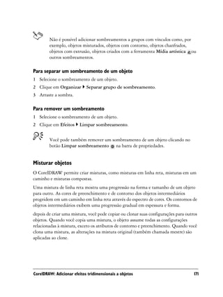 Não é possível adicionar sombreamentos a grupos com vínculos como, por
        exemplo, objetos misturados, objetos com contorno, objetos chanfrados,
        objetos com extrusão, objetos criados com a ferramenta Mídia artística ou
        outros sombreamentos.

Para separar um sombreamento de um objeto
1 Selecione o sombreamento de um objeto.
2 Clique em Organizar       Separar grupo de sombreamento.
3 Arraste a sombra.

Para remover um sombreamento
1 Selecione o sombreamento de um objeto.
2 Clique em Efeitos      Limpar sombreamento.


        Você pode também remover um sombreamento de um objeto clicando no
        botão Limpar sombreamento na barra de propriedades.


Misturar objetos
O CorelDRAW permite criar misturas, como misturas em linha reta, misturas em um
caminho e misturas compostas.
Uma mistura de linha reta mostra uma progressão na forma e tamanho de um objeto
para outro. As cores de preenchimento e de contorno dos objetos intermediários
progridem em um caminho em linha reta através do espectro de cores. Os contornos de
objetos intermediários exibem uma progressão gradual em espessura e forma.
depois de criar uma mistura, você pode copiar ou clonar suas configurações para outros
objetos. Quando você copia uma mistura, o objeto assume todas as configurações
relacionadas à mistura, exceto os atributos de contorno e preenchimento. Quando você
clona uma mistura, as alterações na mistura original (também chamada mestre) são
aplicadas ao clone.




CorelDRAW: Adicionar efeitos tridimensionais a objetos                              171
 