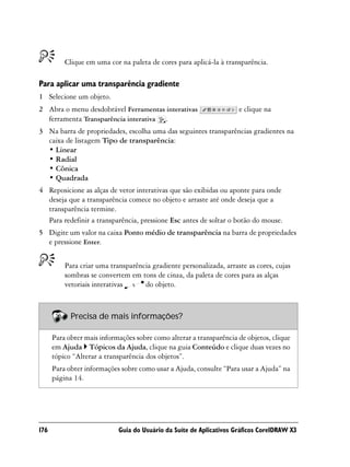 Clique em uma cor na paleta de cores para aplicá-la à transparência.

Para aplicar uma transparência gradiente
1 Selecione um objeto.
2 Abra o menu desdobrável Ferramentas interativas                    e clique na
  ferramenta Transparência interativa .
3 Na barra de propriedades, escolha uma das seguintes transparências gradientes na
  caixa de listagem Tipo de transparência:
  • Linear
  • Radial
  • Cônica
  • Quadrada
4 Reposicione as alças de vetor interativas que são exibidas ou aponte para onde
  deseja que a transparência comece no objeto e arraste até onde deseja que a
  transparência termine.
  Para redefinir a transparência, pressione Esc antes de soltar o botão do mouse.
5 Digite um valor na caixa Ponto médio de transparência na barra de propriedades
  e pressione Enter.


          Para criar uma transparência gradiente personalizada, arraste as cores, cujas
          sombras se convertem em tons de cinza, da paleta de cores para as alças
          vetoriais interativas     do objeto.



            Precisa de mais informações?

      Para obter mais informações sobre como alterar a transparência de objetos, clique
      em Ajuda Tópicos da Ajuda, clique na guia Conteúdo e clique duas vezes no
      tópico “Alterar a transparência dos objetos”.
      Para obter informações sobre como usar a Ajuda, consulte “Para usar a Ajuda” na
      página 14.




176                         Guia do Usuário da Suíte de Aplicativos Gráficos CorelDRAW X3
 