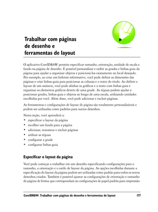 Trabalhar com páginas
de desenho e
ferramentas de layout
O aplicativo CorelDRAW permite especificar tamanho, orientação, unidade de escala e
fundo na página de desenho. É possível personalizar e exibir as grades e linhas-guia da
página para ajudar a organizar objetos e posicioná-los exatamente no local desejado.
Por exemplo, ao criar um boletim informativo, você pode definir as dimensões das
páginas e criar linhas-guia para posicionar as colunas e o texto do título. Ao definir o
layout de um anúncio, você pode alinhar os gráficos e o texto com linhas-guia e
organizar os elementos gráficos dentro de uma grade. As réguas podem ajudar a
posicionar grades, linhas-guia e objetos ao longo de uma escala, utilizando unidades
escolhidas por você. Além disso, você pode adicionar e excluir páginas.
As ferramentas e configurações de layout de página são totalmente personalizáveis e
podem ser utilizadas como padrões para outros desenhos.
Nesta seção, você aprenderá a:
• especificar o layout da página
• escolher um fundo para a página
• adicionar, renomear e excluir páginas
• utilizar as réguas
• configurar a grade
• configurar linhas-guia


Especificar o layout da página
Você pode começar a trabalhar em um desenho especificando configurações para o
tamanho, a orientação e o estilo de layout da página. As opções escolhidas durante a
especificação do layout da página podem ser utilizadas como padrão para todos os novos
desenhos criados. Também é possível ajustar as configurações de orientação e tamanho
de página de forma que correspondam às configurações de papel padrão para impressão.



CorelDRAW: Trabalhar com páginas de desenho e ferramentas de layout                   177
 