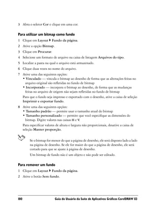 3 Abra o seletor Cor e clique em uma cor.

Para utilizar um bitmap como fundo
1 Clique em Layout      Fundo da página.
2 Ative a opção Bitmap.
3 Clique em Procurar.
4 Selecione um formato de arquivo na caixa de listagem Arquivos do tipo.
5 Localize a pasta na qual o arquivo está armazenado.
6 Clique duas vezes no nome do arquivo.
7 Ative uma das seguintes opções:
  • Vinculado — vincula o bitmap ao desenho de forma que as alterações feitas no
   arquivo original são refletidas no fundo de bitmap
  • Incorporado — incorpora o bitmap ao desenho, de forma que as mudanças
   feitas no arquivo de origem não sejam refletidas no fundo de bitmap
  Para que o fundo seja impresso e exportado com o desenho, ative a caixa de seleção
  Imprimir e exportar fundo.
8 Ative uma das seguintes opções:
  • Tamanho padrão — permite usar o tamanho atual do bitmap
  • Tamanho personalizado — permite que você especifique as dimensões do
    bitmap. Digite valores nas caixas H e V  .
  Para especificar valores de altura e largura não proporcionais, desative a caixa de
  seleção Manter proporção.


        Se o bitmap for menor do que a página de desenho, ele será disposto lado a lado
        na página de desenho. Se ele for maior do que a página de desenho, ele será
        cortado para que se ajuste à página de desenho.
        Um bitmap de fundo não é um objeto e não pode ser editado.

Para remover um fundo
1 Clique em Layout      Fundo da página.
2 Ative o botão Sem fundo.




180                        Guia do Usuário da Suíte de Aplicativos Gráficos CorelDRAW X3
 